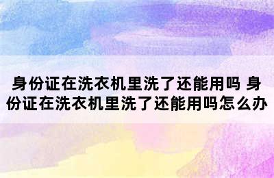 身份证在洗衣机里洗了还能用吗 身份证在洗衣机里洗了还能用吗怎么办